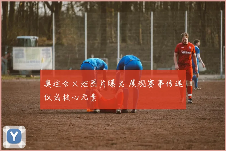 奥运会火炬图片曝光 展现赛事传递仪式核心元素