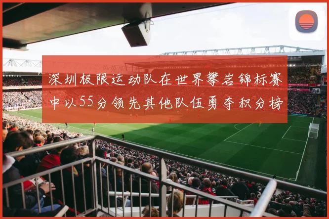 深圳极限运动队在世界攀岩锦标赛中以55分领先其他队伍勇夺积分榜首位