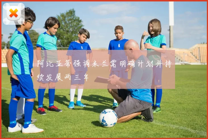 阿比亚蒂强调米兰需明确计划并持续发展两三年