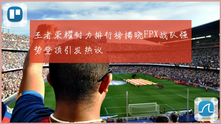 王者荣耀耐力排行榜揭晓FPX战队强势登顶引发热议